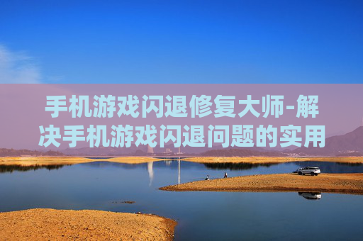 手机游戏闪退修复大师-解决手机游戏闪退问题的实用工具