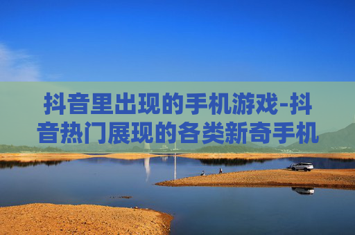 抖音里出现的手机游戏-抖音热门展现的各类新奇手机游戏