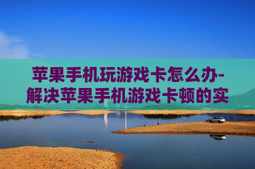 苹果手机玩游戏卡怎么办-解决苹果手机游戏卡顿的实用妙招
