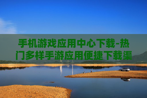 手机游戏应用中心下载-热门多样手游应用便捷下载渠道