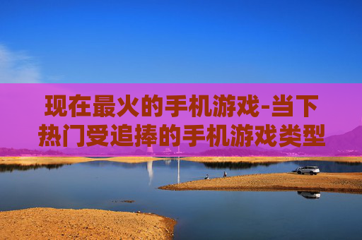 现在最火的手机游戏-当下热门受追捧的手机游戏类型