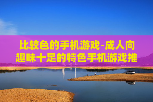 比较色的手机游戏-成人向趣味十足的特色手机游戏推荐