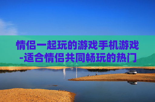 情侣一起玩的游戏手机游戏-适合情侣共同畅玩的热门手机游戏推荐