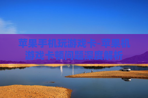 苹果手机玩游戏卡-苹果机游戏卡顿问题深度解析
