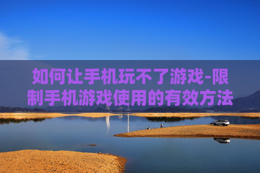 如何让手机玩不了游戏-限制手机游戏使用的有效方法技巧