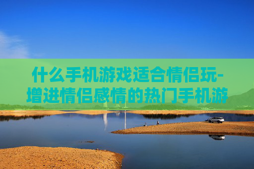 什么手机游戏适合情侣玩-增进情侣感情的热门手机游戏推荐