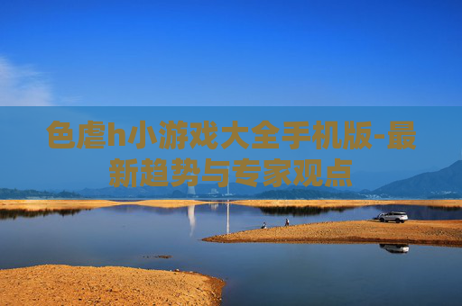 色虐h小游戏大全手机版-最新趋势与专家观点