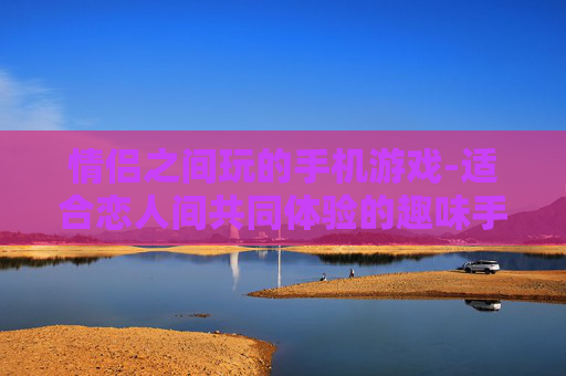 情侣之间玩的手机游戏-适合恋人间共同体验的趣味手机游戏