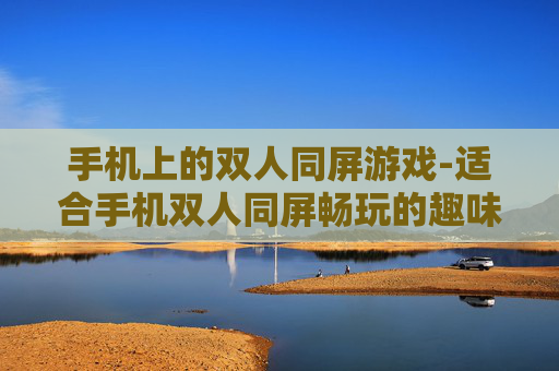 手机上的双人同屏游戏-适合手机双人同屏畅玩的趣味游戏推荐
