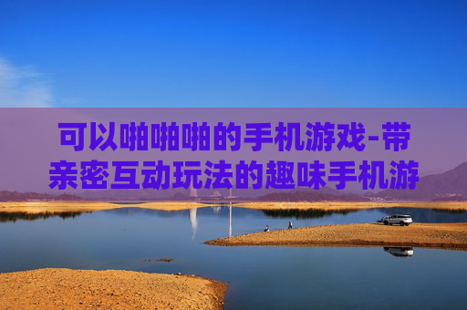 可以啪啪啪的手机游戏-带亲密互动玩法的趣味手机游戏