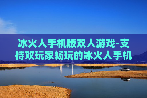 冰火人手机版双人游戏-支持双玩家畅玩的冰火人手机游戏