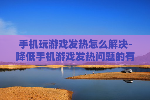 手机玩游戏发热怎么解决-降低手机游戏发热问题的有效办法