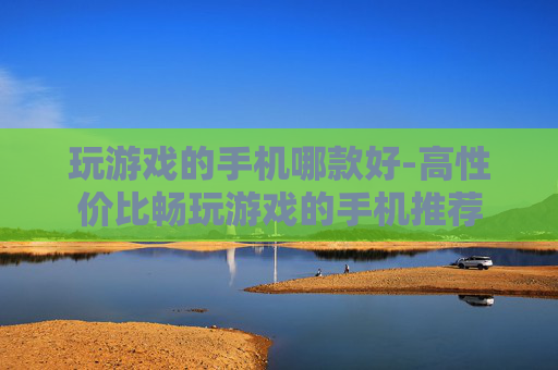玩游戏的手机哪款好-高性价比畅玩游戏的手机推荐