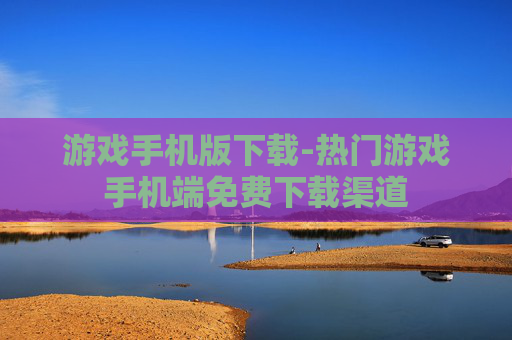 游戏手机版下载-热门游戏手机端免费下载渠道
