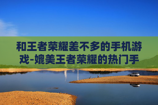 和王者荣耀差不多的手机游戏-媲美王者荣耀的热门手机竞技游戏推荐