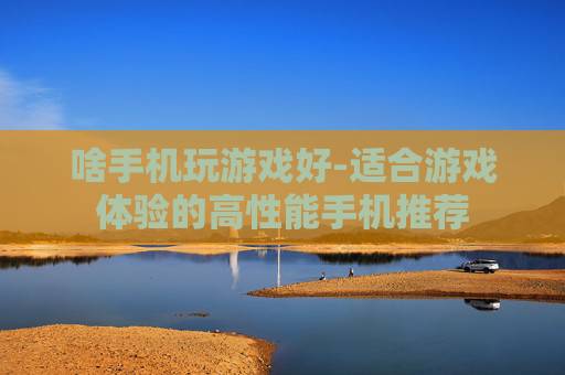 啥手机玩游戏好-适合游戏体验的高性能手机推荐