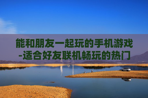 能和朋友一起玩的手机游戏-适合好友联机畅玩的热门手机游戏