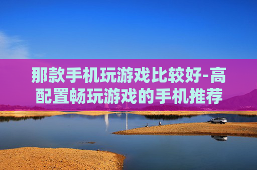 那款手机玩游戏比较好-高配置畅玩游戏的手机推荐
