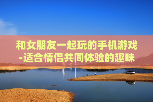 和女朋友一起玩的手机游戏-适合情侣共同体验的趣味手机游戏