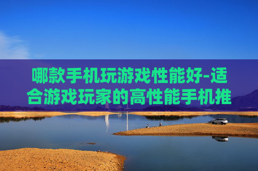 哪款手机玩游戏性能好-适合游戏玩家的高性能手机推荐