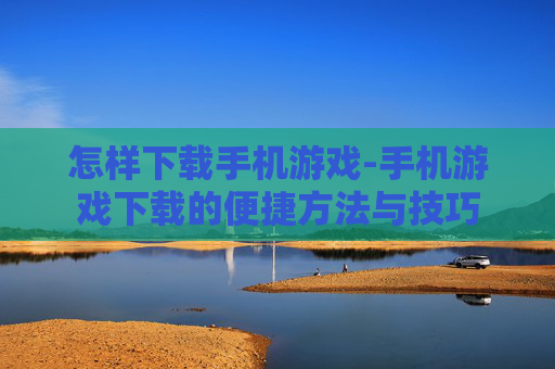 怎样下载手机游戏-手机游戏下载的便捷方法与技巧