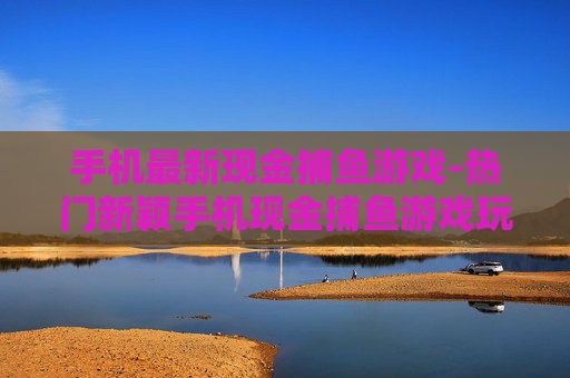 手机最新现金捕鱼游戏-热门新颖手机现金捕鱼游戏玩法汇总