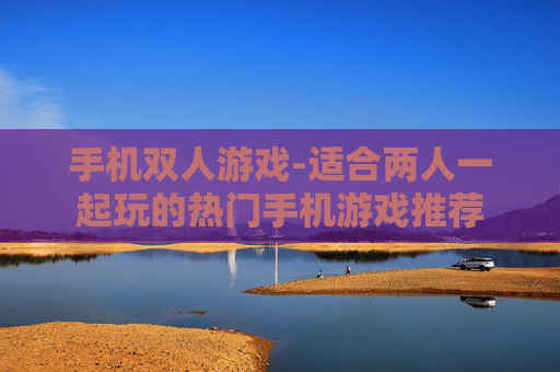 手机双人游戏-适合两人一起玩的热门手机游戏推荐