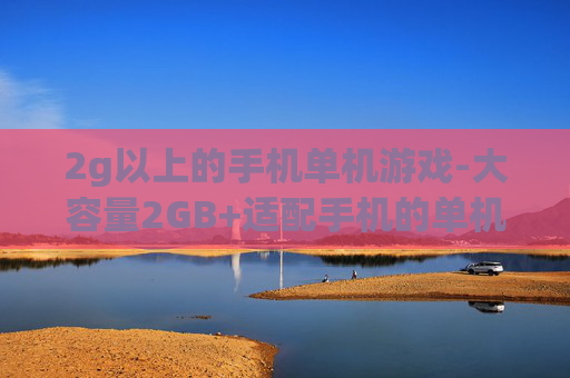 2g以上的手机单机游戏-大容量2GB+适配手机的单机游戏推荐