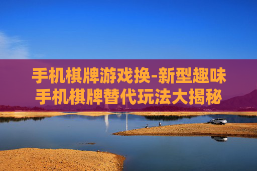手机棋牌游戏换-新型趣味手机棋牌替代玩法大揭秘