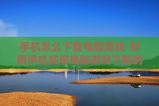 手机怎么下载电脑游戏-利用手机实现电脑游戏下载的方法