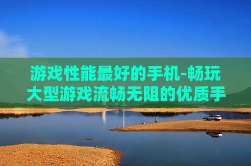 游戏性能最好的手机-畅玩大型游戏流畅无阻的优质手机