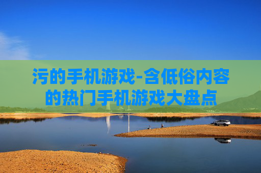 污的手机游戏-含低俗内容的热门手机游戏大盘点