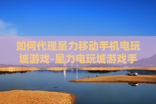 如何代理星力移动手机电玩城游戏-星力电玩城游戏手机端代理操作指南