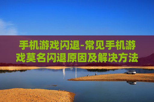 手机游戏闪退-常见手机游戏莫名闪退原因及解决方法
