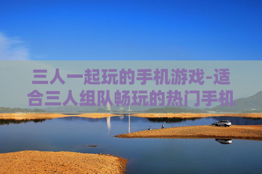 三人一起玩的手机游戏-适合三人组队畅玩的热门手机游戏 三人一起玩的手机游戏-适合三人组队畅玩的热门手机游戏