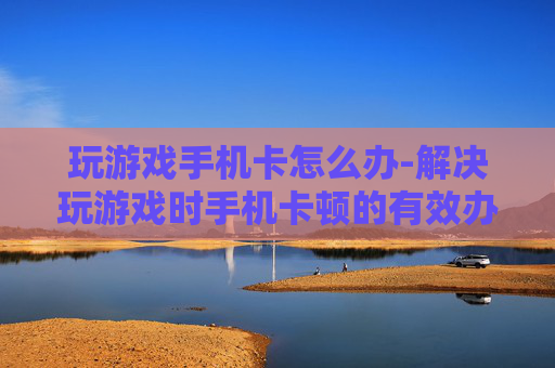 玩游戏手机卡怎么办-解决玩游戏时手机卡顿的有效办法