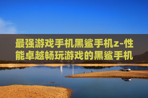 最强游戏手机黑鲨手机z-性能卓越畅玩游戏的黑鲨手机z款
