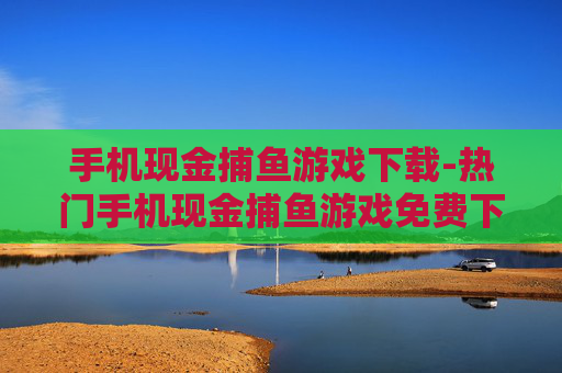 手机现金捕鱼游戏下载-热门手机现金捕鱼游戏免费下载渠道