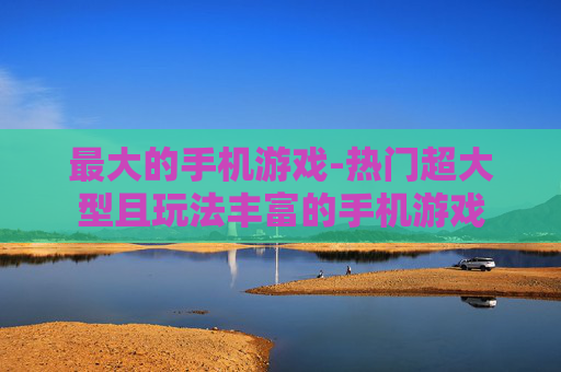 最大的手机游戏-热门超大型且玩法丰富的手机游戏