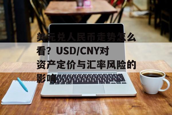 美元兑人民币走势怎么看?USD/CNY对资产定价与汇率风险的影响