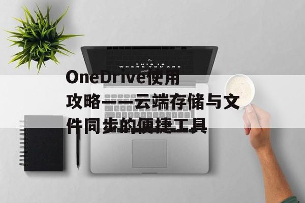 OneDrive使用攻略——云端存储与文件同步的便捷工具 OneDrive使用攻略——云端存储与文件同步的便捷工具