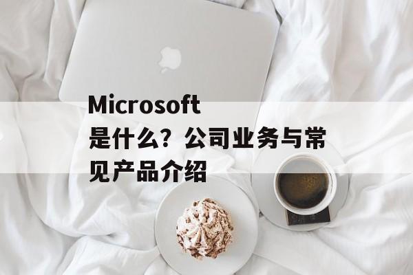 Microsoft 是什么?公司业务与常见产品介绍