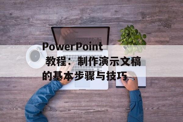 PowerPoint 教程:制作演示文稿的基本步骤与技巧