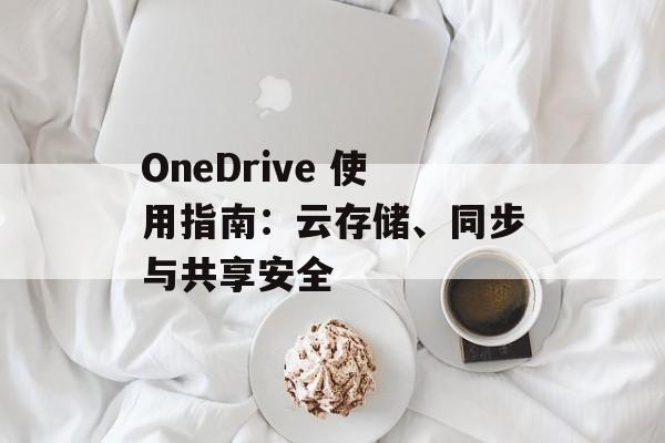 OneDrive 使用指南:云存储、同步与共享安全