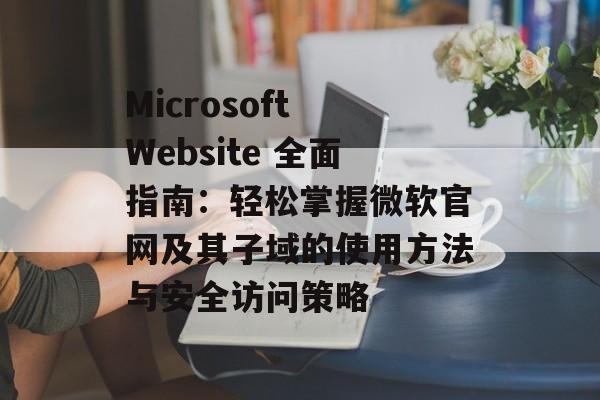 Microsoft Website 全面指南:轻松掌握微软官网及其子域的使用方法与安全访问策略