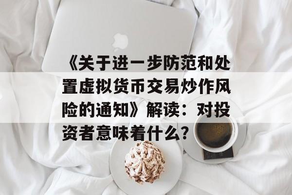 《关于进一步防范和处置虚拟货币交易炒作风险的通知》解读:对投资者意味着什么?