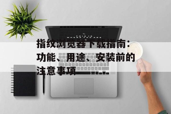 指纹浏览器下载指南：功能、用途、安装前的注意事项