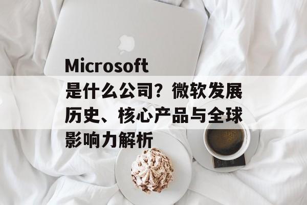 Microsoft 是什么公司?微软发展历史、核心产品与全球影响力解析