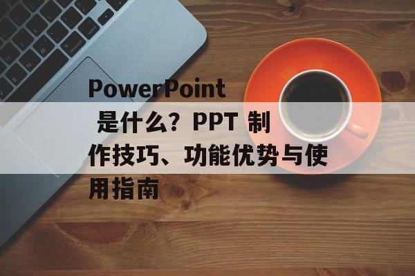 PowerPoint 是什么?PPT 制作技巧、功能优势与使用指南